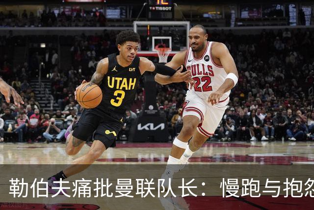 勒伯夫痛批曼联队长：慢跑与抱怨成常态，行动优先才应是首选